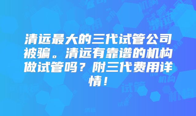 清远最大的三代试管公司被骗。清远有靠谱的机构做试管吗？附三代费用详情！