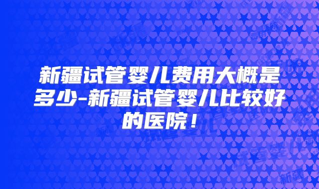 新疆试管婴儿费用大概是多少-新疆试管婴儿比较好的医院！