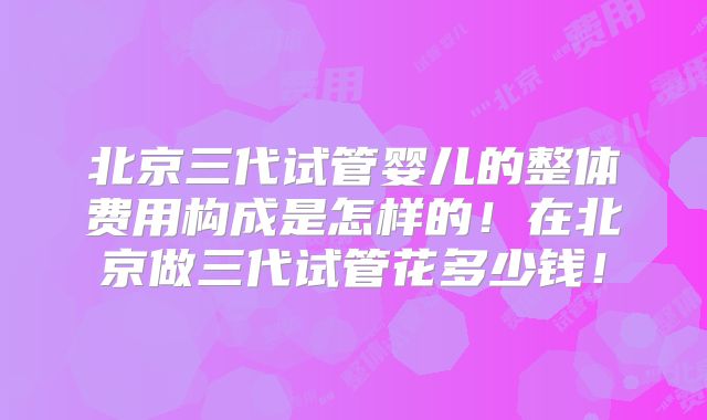 北京三代试管婴儿的整体费用构成是怎样的!在北京做三代试管花多少钱!