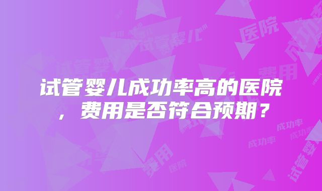 试管婴儿成功率高的医院,费用是否符合预期?
