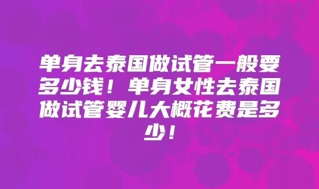 单身去泰国做试管一般要多少钱!单身女性去泰国做试管婴儿大概花费是多少!