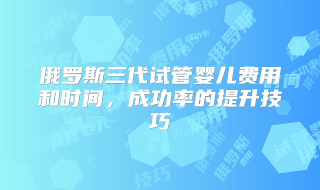 俄罗斯三代试管婴儿费用和时间,成功率的提升技巧