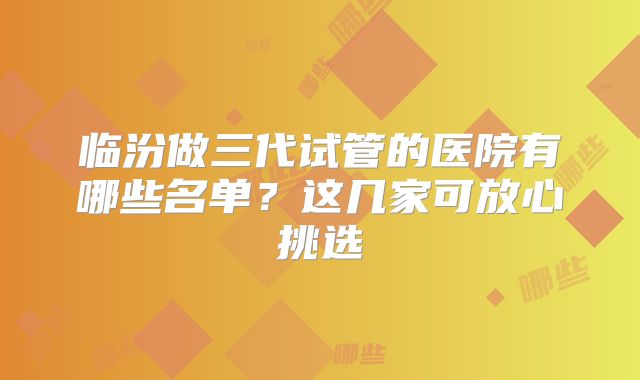 临汾做三代试管的医院有哪些名单？这几家可放心挑选
