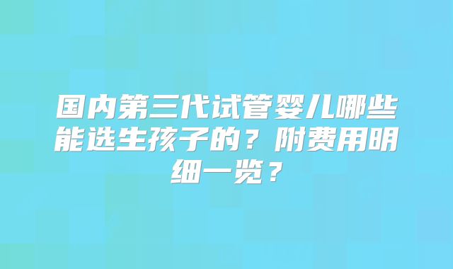 国内第三代试管婴儿哪些能选生孩子的？附费用明细一览？