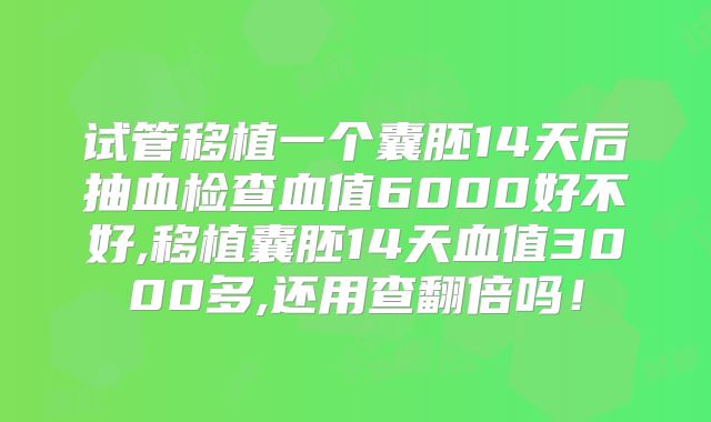 试管移植一个囊胚14天后抽血检查血值6000好不好,移植囊胚14天血值3000多,还用查翻倍吗！