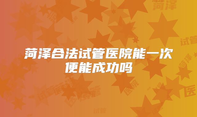 菏泽合法试管医院能一次便能成功吗