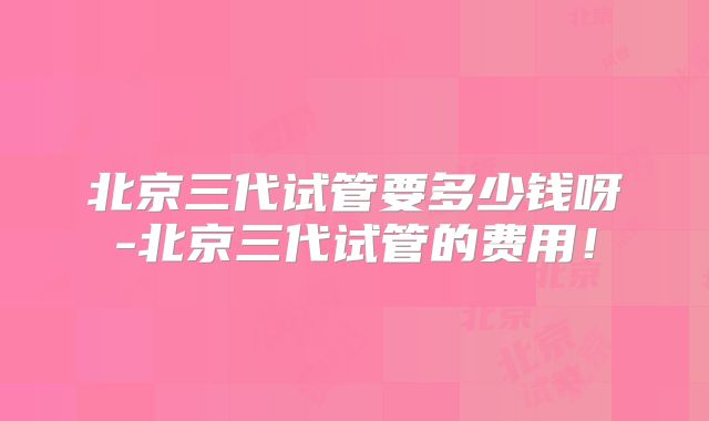 北京三代试管要多少钱呀-北京三代试管的费用！
