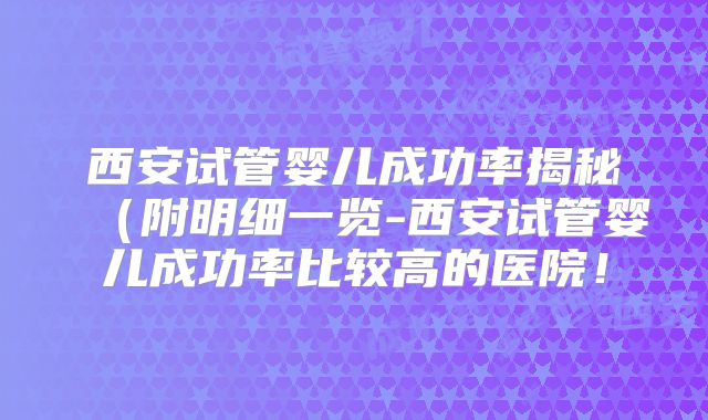 西安试管婴儿成功率揭秘(附明细一览-西安试管婴儿成功率比较高的医院!