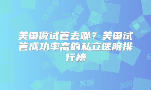 美国做试管去哪？美国试管成功率高的私立医院排行榜