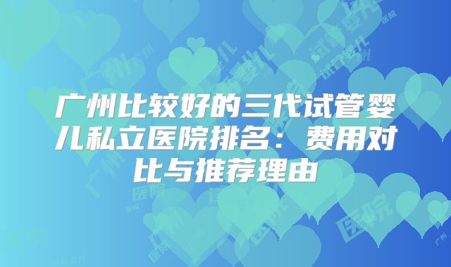 广州比较好的三代试管婴儿私立医院排名:费用对比与推荐理由