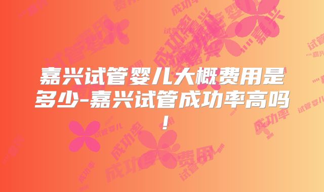 嘉兴试管婴儿大概费用是多少-嘉兴试管成功率高吗！