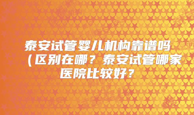 泰安试管婴儿机构靠谱吗（区别在哪？泰安试管哪家医院比较好？
