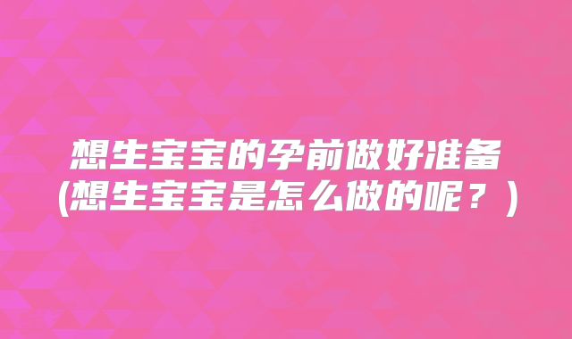 想生宝宝的孕前做好准备(想生宝宝是怎么做的呢?)