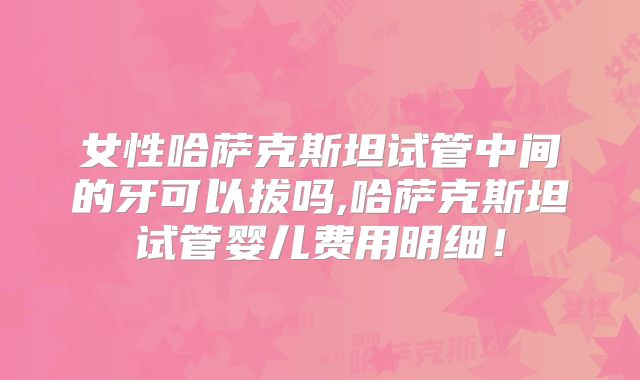 女性哈萨克斯坦试管中间的牙可以拔吗,哈萨克斯坦试管婴儿费用明细！