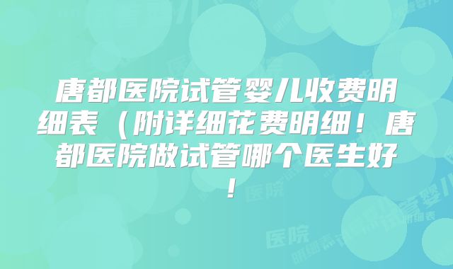 唐都医院试管婴儿收费明细表（附详细花费明细！唐都医院做试管哪个医生好！
