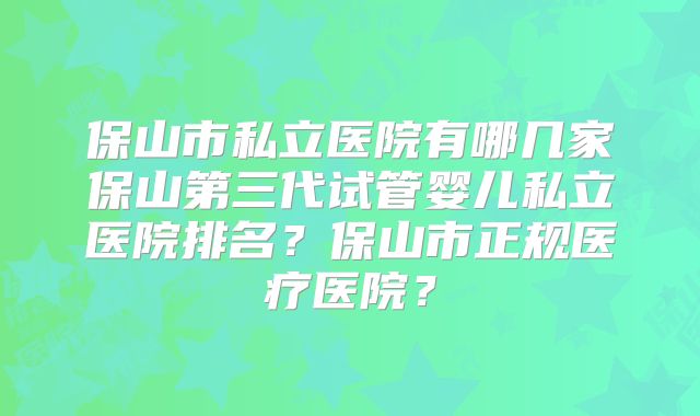 保山市私立医院有哪几家保山第三代试管婴儿私立医院排名？保山市正规医疗医院？