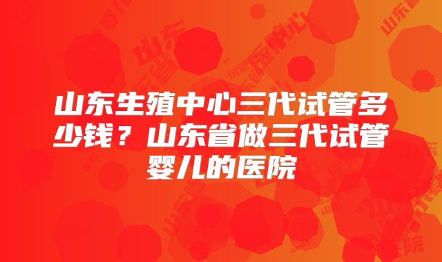 山东生殖中心三代试管多少钱？山东省做三代试管婴儿的医院