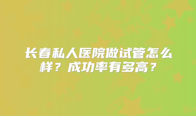 长春私人医院做试管怎么样?成功率有多高?