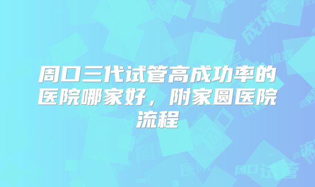 周口三代试管高成功率的医院哪家好，附家圆医院流程