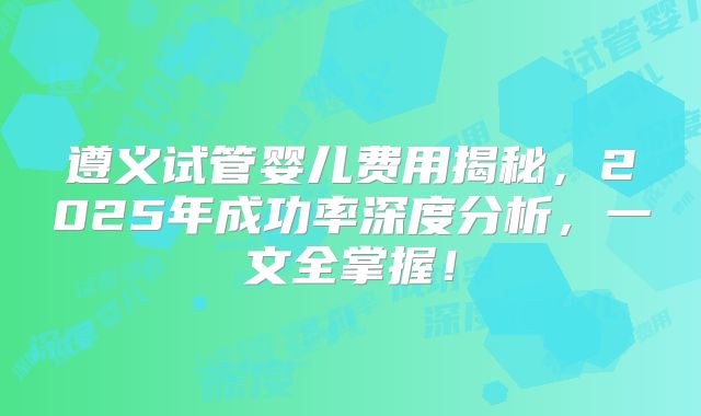 遵义试管婴儿费用揭秘，2025年成功率深度分析，一文全掌握！