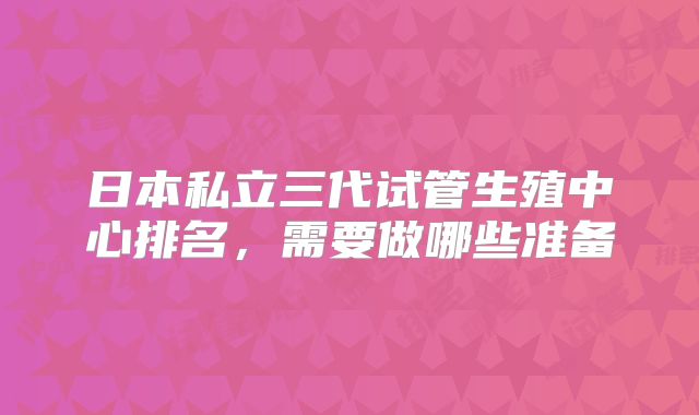 日本私立三代试管生殖中心排名,需要做哪些准备