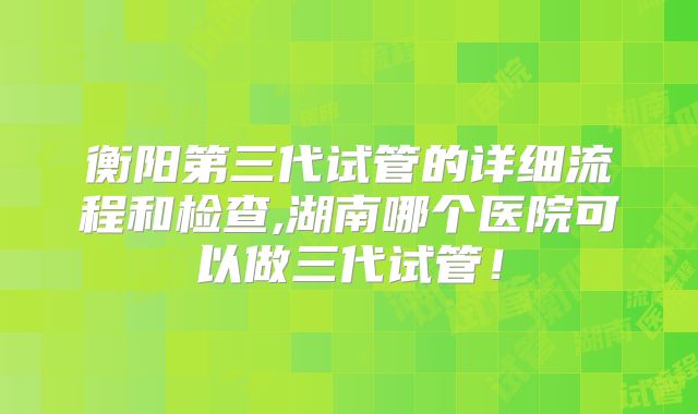 衡阳第三代试管的详细流程和检查,湖南哪个医院可以做三代试管！