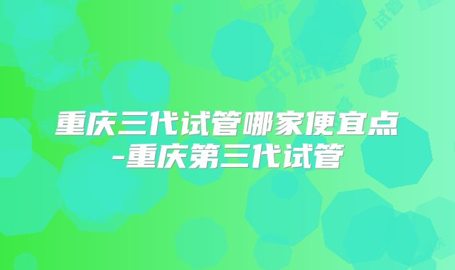重庆三代试管哪家便宜点-重庆第三代试管