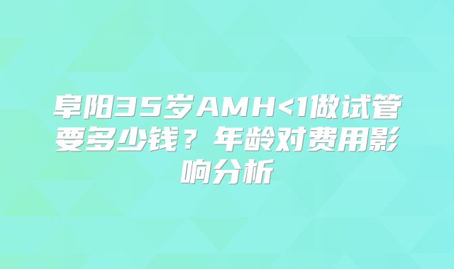 阜阳35岁AMH<1做试管要多少钱？年龄对费用影响分析