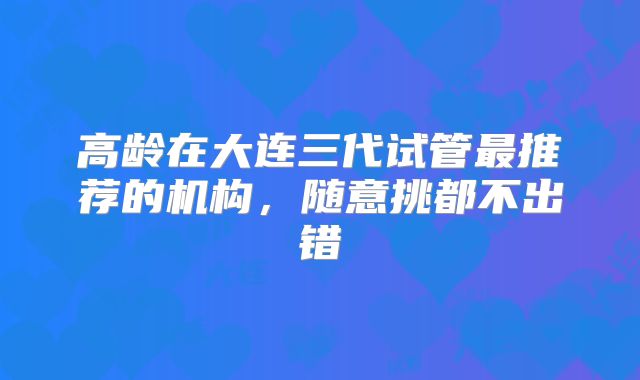高龄在大连三代试管最推荐的机构,随意挑都不出错