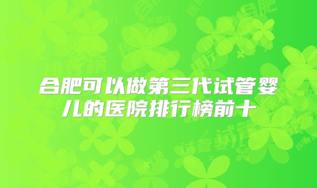 合肥可以做第三代试管婴儿的医院排行榜前十