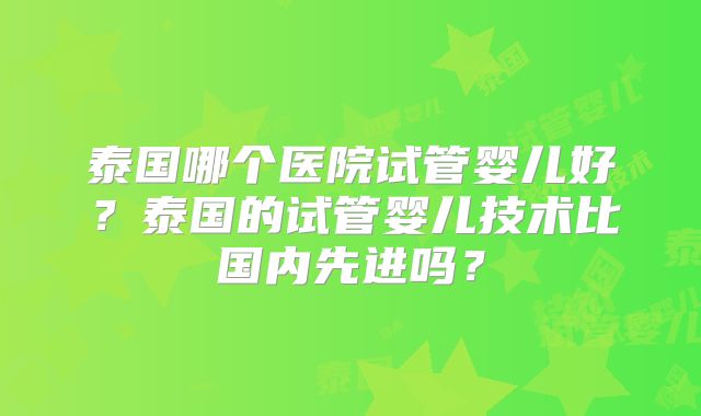 泰国哪个医院试管婴儿好？泰国的试管婴儿技术比国内先进吗？
