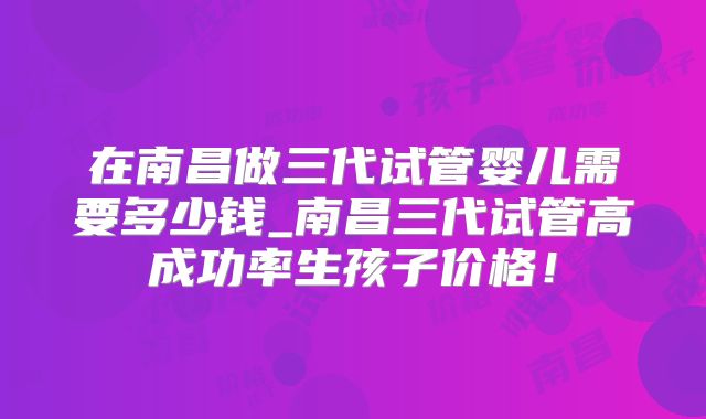 在南昌做三代试管婴儿需要多少钱_南昌三代试管高成功率生孩子价格!