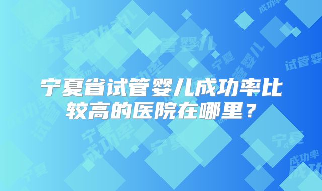 宁夏省试管婴儿成功率比较高的医院在哪里？