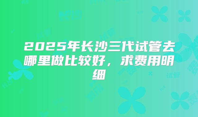 2025年长沙三代试管去哪里做比较好,求费用明细