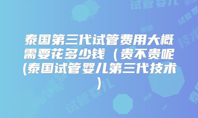 泰国第三代试管费用大概需要花多少钱(贵不贵呢(泰国试管婴儿第三代技术)