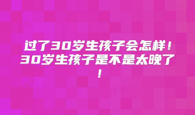 过了30岁生孩子会怎样！30岁生孩子是不是太晚了！