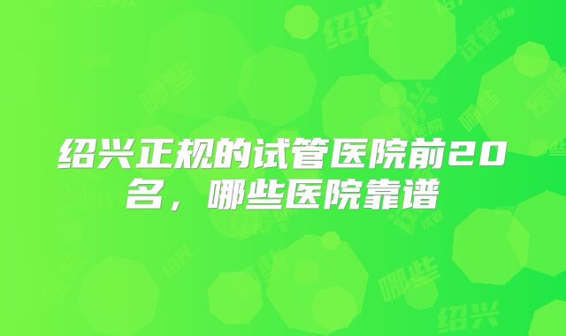 绍兴正规的试管医院前20名，哪些医院靠谱