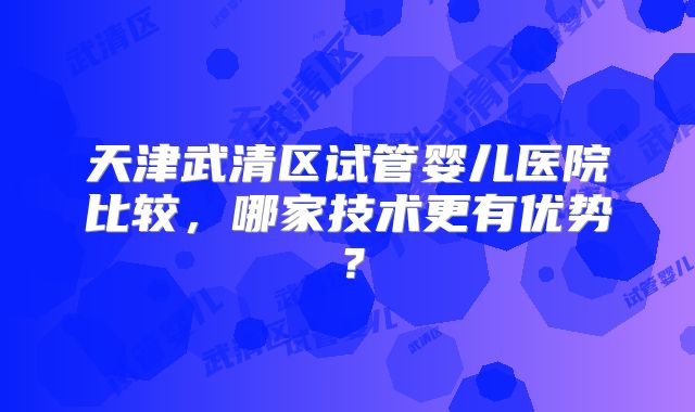 天津武清区试管婴儿医院比较，哪家技术更有优势？
