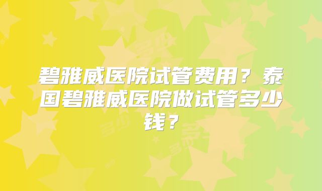 碧雅威医院试管费用？泰国碧雅威医院做试管多少钱？