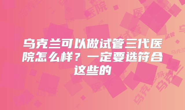 乌克兰可以做试管三代医院怎么样？一定要选符合这些的