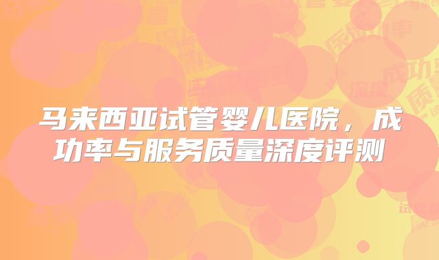 马来西亚试管婴儿医院，成功率与服务质量深度评测