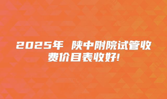 2025年 陕中附院试管收费价目表收好!
