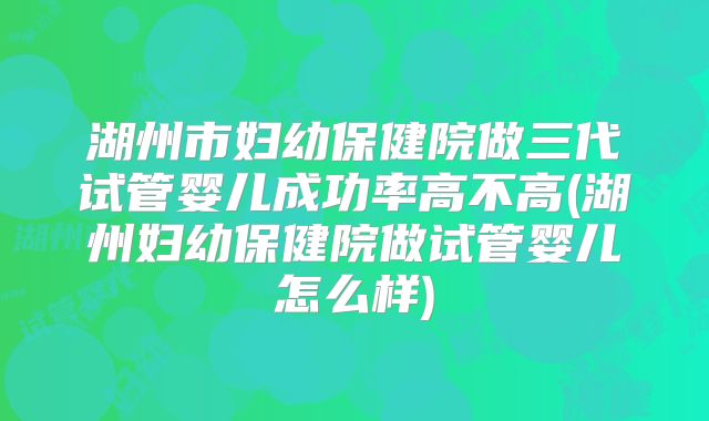 湖州市妇幼保健院做三代试管婴儿成功率高不高(湖州妇幼保健院做试管婴儿怎么样)