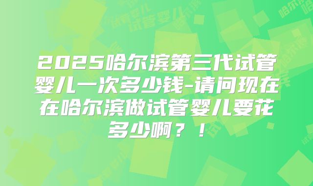 2025哈尔滨第三代试管婴儿一次多少钱-请问现在在哈尔滨做试管婴儿要花多少啊?!