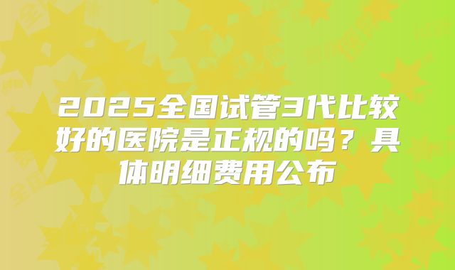 2025全国试管3代比较好的医院是正规的吗?具体明细费用公布