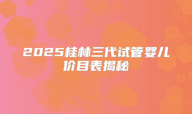 2025桂林三代试管婴儿价目表揭秘