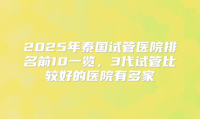 2025年泰国试管医院排名前10一览,3代试管比较好的医院有多家