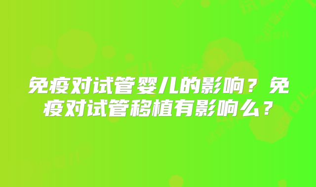 免疫对试管婴儿的影响？免疫对试管移植有影响么？