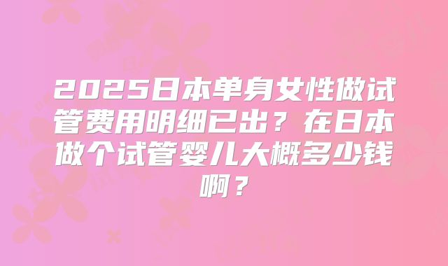 2025日本单身女性做试管费用明细已出?在日本做个试管婴儿大概多少钱啊?