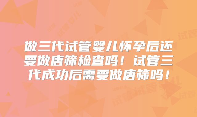 做三代试管婴儿怀孕后还要做唐筛检查吗!试管三代成功后需要做唐筛吗!